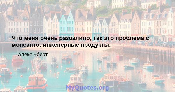 Что меня очень разозлило, так это проблема с монсанто, инженерные продукты.