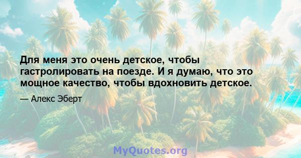 Для меня это очень детское, чтобы гастролировать на поезде. И я думаю, что это мощное качество, чтобы вдохновить детское.