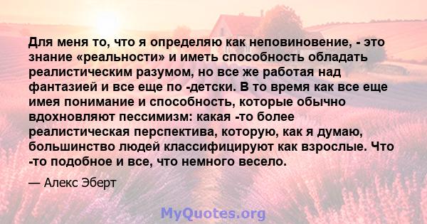 Для меня то, что я определяю как неповиновение, - это знание «реальности» и иметь способность обладать реалистическим разумом, но все же работая над фантазией и все еще по -детски. В то время как все еще имея понимание