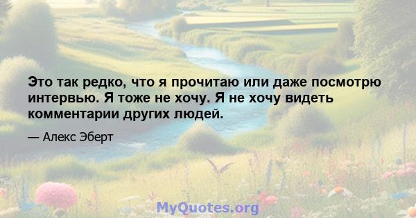 Это так редко, что я прочитаю или даже посмотрю интервью. Я тоже не хочу. Я не хочу видеть комментарии других людей.