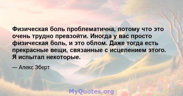 Физическая боль проблематична, потому что это очень трудно превзойти. Иногда у вас просто физическая боль, и это облом. Даже тогда есть прекрасные вещи, связанные с исцелением этого. Я испытал некоторые.