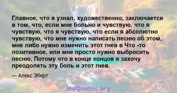 Главное, что я узнал, художественно, заключается в том, что, если мне больно и чувствую, что я чувствую, что я чувствую, что если я абсолютно чувствую, что мне нужно написать песню об этом, мне либо нужно изменить этот