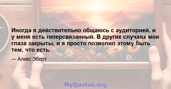 Иногда я действительно общаюсь с аудиторией, и у меня есть гиперсвязанный. В других случаях мои глаза закрыты, и я просто позволил этому быть тем, что есть.