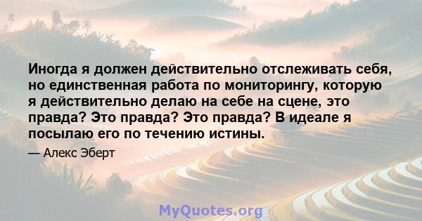 Иногда я должен действительно отслеживать себя, но единственная работа по мониторингу, которую я действительно делаю на себе на сцене, это правда? Это правда? Это правда? В идеале я посылаю его по течению истины.