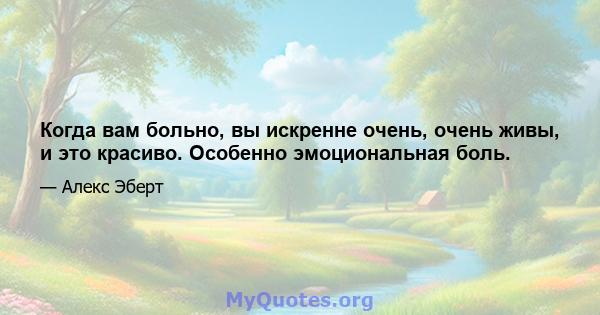 Когда вам больно, вы искренне очень, очень живы, и это красиво. Особенно эмоциональная боль.