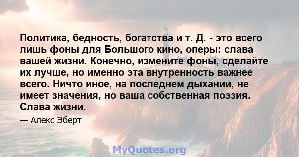 Политика, бедность, богатства и т. Д. - это всего лишь фоны для Большого кино, оперы: слава вашей жизни. Конечно, измените фоны, сделайте их лучше, но именно эта внутренность важнее всего. Ничто иное, на последнем