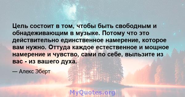 Цель состоит в том, чтобы быть свободным и обнадеживающим в музыке. Потому что это действительно единственное намерение, которое вам нужно. Оттуда каждое естественное и мощное намерение и чувство, сами по себе, выльзите 