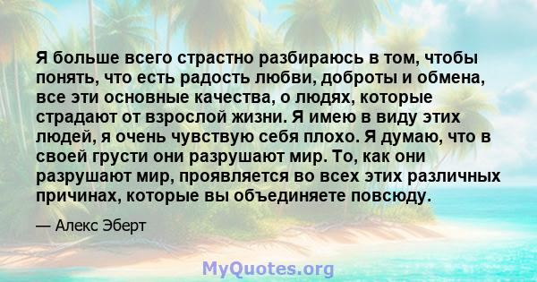 Я больше всего страстно разбираюсь в том, чтобы понять, что есть радость любви, доброты и обмена, все эти основные качества, о людях, которые страдают от взрослой жизни. Я имею в виду этих людей, я очень чувствую себя