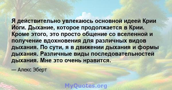 Я действительно увлекаюсь основной идеей Крии Йоги. Дыхание, которое продолжается в Крии. Кроме этого, это просто общение со вселенной и получение вдохновения для различных видов дыхания. По сути, я в движении дыхания и 