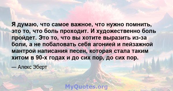 Я думаю, что самое важное, что нужно помнить, это то, что боль проходит. И художественно боль пройдет. Это то, что вы хотите выразить из-за боли, а не побаловать себя агонией и пейзажной мантрой написания песен, которая 