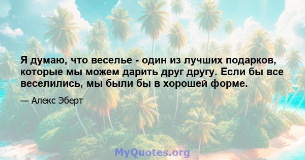 Я думаю, что веселье - один из лучших подарков, которые мы можем дарить друг другу. Если бы все веселились, мы были бы в хорошей форме.