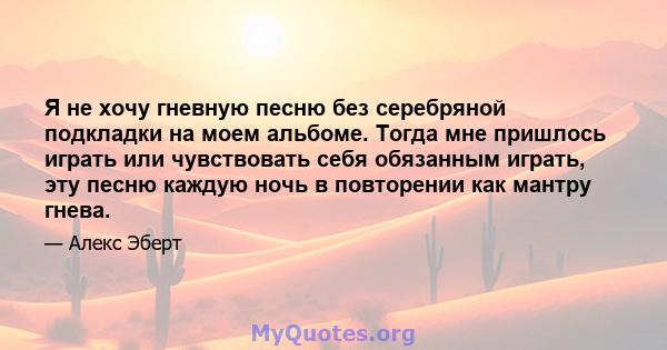 Я не хочу гневную песню без серебряной подкладки на моем альбоме. Тогда мне пришлось играть или чувствовать себя обязанным играть, эту песню каждую ночь в повторении как мантру гнева.