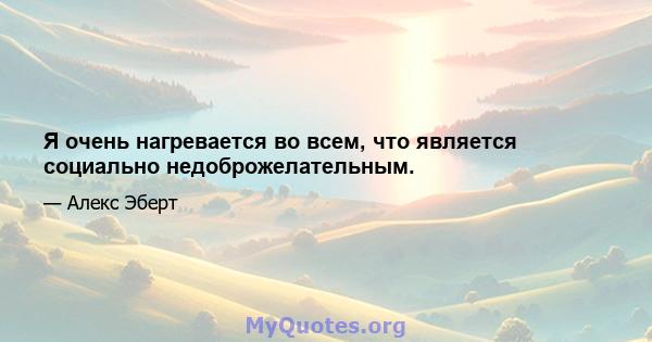 Я очень нагревается во всем, что является социально недоброжелательным.