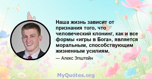 Наша жизнь зависит от признания того, что человеческий клонинг, как и все формы «игры в Бога», является моральным, способствующим жизненным усилиям.