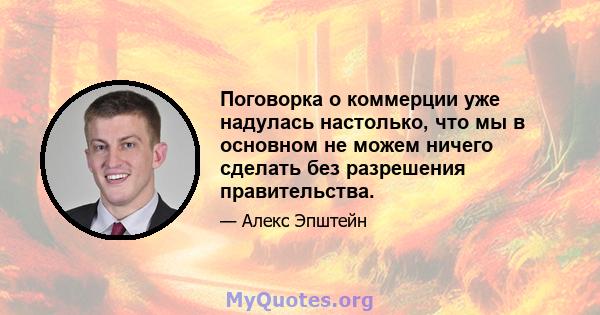 Поговорка о коммерции уже надулась настолько, что мы в основном не можем ничего сделать без разрешения правительства.