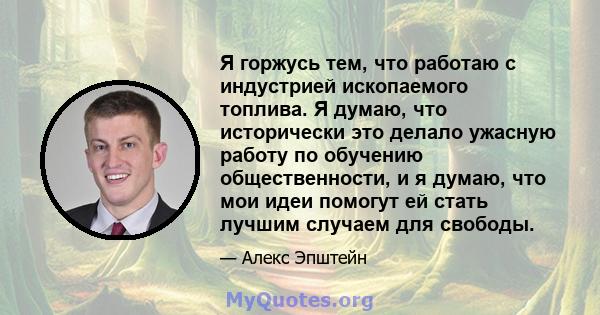 Я горжусь тем, что работаю с индустрией ископаемого топлива. Я думаю, что исторически это делало ужасную работу по обучению общественности, и я думаю, что мои идеи помогут ей стать лучшим случаем для свободы.