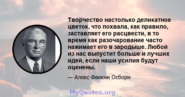 Творчество настолько деликатное цветок, что похвала, как правило, заставляет его расцвести, в то время как разочарование часто нажимает его в зародыше. Любой из нас выпустит больше и лучших идей, если наши усилия будут