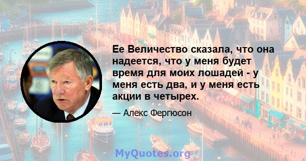 Ее Величество сказала, что она надеется, что у меня будет время для моих лошадей - у меня есть два, и у меня есть акции в четырех.