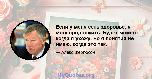 Если у меня есть здоровье, я могу продолжить. Будет момент, когда я ухожу, но я понятия не имею, когда это так.