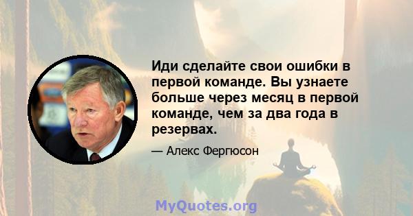 Иди сделайте свои ошибки в первой команде. Вы узнаете больше через месяц в первой команде, чем за два года в резервах.