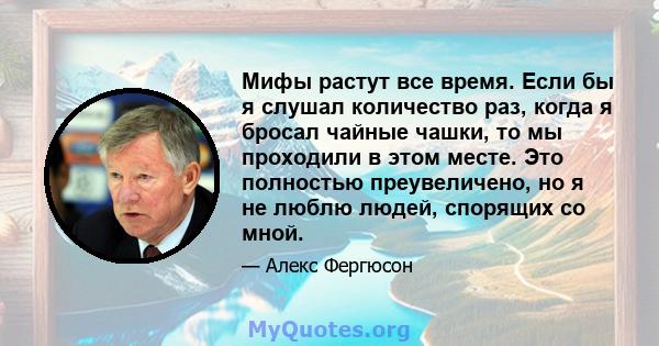 Мифы растут все время. Если бы я слушал количество раз, когда я бросал чайные чашки, то мы проходили в этом месте. Это полностью преувеличено, но я не люблю людей, спорящих со мной.