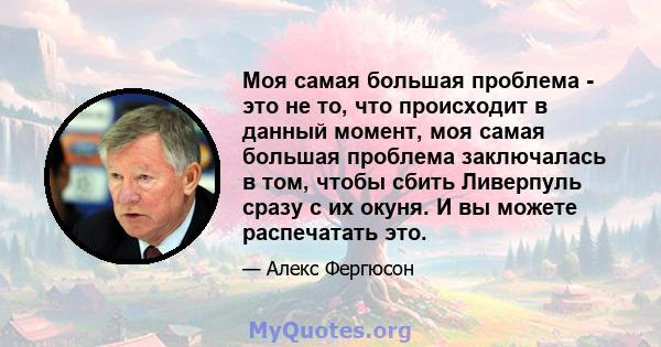 Моя самая большая проблема - это не то, что происходит в данный момент, моя самая большая проблема заключалась в том, чтобы сбить Ливерпуль сразу с их окуня. И вы можете распечатать это.