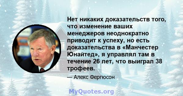 Нет никаких доказательств того, что изменение ваших менеджеров неоднократно приводит к успеху, но есть доказательства в «Манчестер Юнайтед», я управлял там в течение 26 лет, что выиграл 38 трофеев.