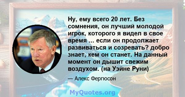 Ну, ему всего 20 лет. Без сомнения, он лучший молодой игрок, которого я видел в свое время ... если он продолжает развиваться и созревать? добро знает, кем он станет. На данный момент он дышит свежим воздухом. (на Уэйне 