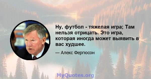 Ну, футбол - тяжелая игра; Там нельзя отрицать. Это игра, которая иногда может выявить в вас худшее.