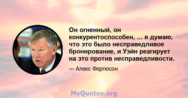 Он огненный, он конкурентоспособен, ... я думаю, что это было несправедливое бронирование, и Уэйн реагирует на это против несправедливости.