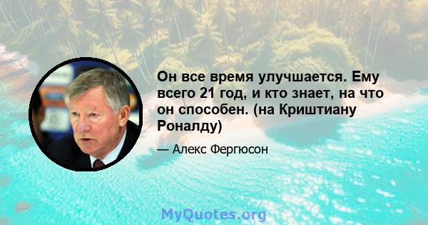 Он все время улучшается. Ему всего 21 год, и кто знает, на что он способен. (на Криштиану Роналду)