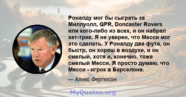 Роналду мог бы сыграть за Миллуолл, QPR, Doncaster Rovers или кого-либо из всех, и он набрал хет-трик. Я не уверен, что Месси мог это сделать. У Роналду два фута, он быстр, он хорош в воздухе, и он смелый, хотя и,