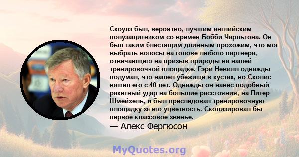 Скоулз был, вероятно, лучшим английским полузащитником со времен Бобби Чарльтона. Он был таким блестящим длинным прохожим, что мог выбрать волосы на голове любого партнера, отвечающего на призыв природы на нашей