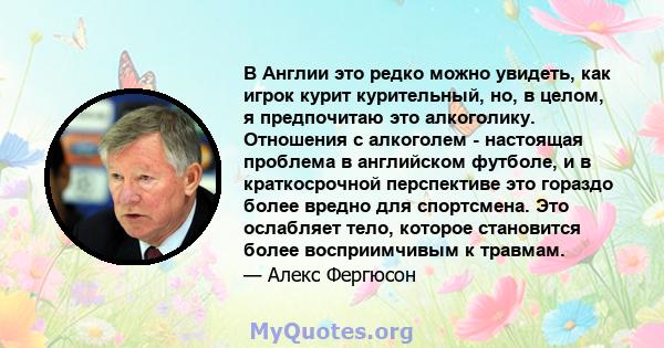 В Англии это редко можно увидеть, как игрок курит курительный, но, в целом, я предпочитаю это алкоголику. Отношения с алкоголем - настоящая проблема в английском футболе, и в краткосрочной перспективе это гораздо более