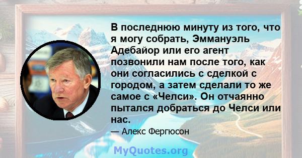 В последнюю минуту из того, что я могу собрать, Эммануэль Адебайор или его агент позвонили нам после того, как они согласились с сделкой с городом, а затем сделали то же самое с «Челси». Он отчаянно пытался добраться до 