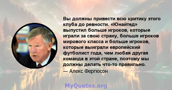 Вы должны привести всю критику этого клуба до ревности. «Юнайтед» выпустил больше игроков, которые играли за свою страну, больше игроков мирового класса и больше игроков, которые выиграли европейский футболист года, чем 