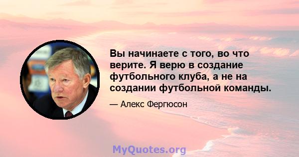 Вы начинаете с того, во что верите. Я верю в создание футбольного клуба, а не на создании футбольной команды.