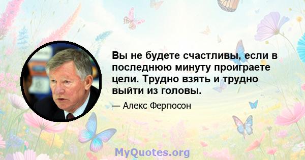 Вы не будете счастливы, если в последнюю минуту проиграете цели. Трудно взять и трудно выйти из головы.