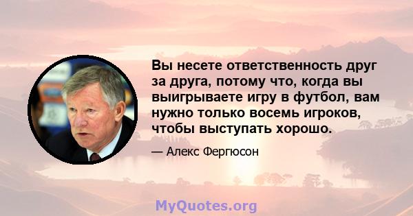 Вы несете ответственность друг за друга, потому что, когда вы выигрываете игру в футбол, вам нужно только восемь игроков, чтобы выступать хорошо.