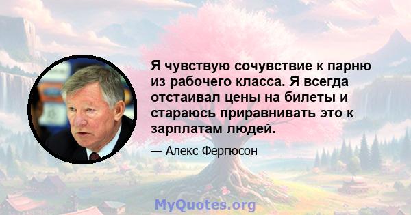 Я чувствую сочувствие к парню из рабочего класса. Я всегда отстаивал цены на билеты и стараюсь приравнивать это к зарплатам людей.