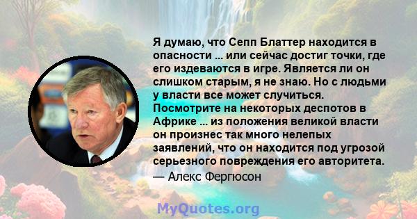 Я думаю, что Сепп Блаттер находится в опасности ... или сейчас достиг точки, где его издеваются в игре. Является ли он слишком старым, я не знаю. Но с людьми у власти все может случиться. Посмотрите на некоторых