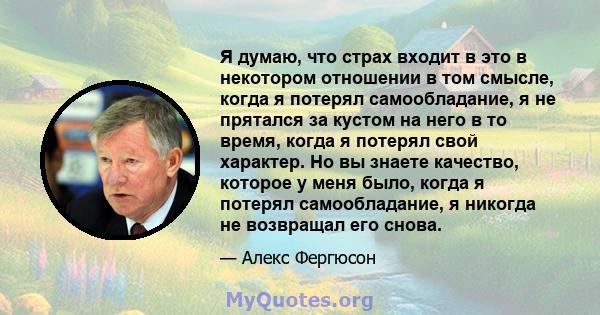 Я думаю, что страх входит в это в некотором отношении в том смысле, когда я потерял самообладание, я не прятался за кустом на него в то время, когда я потерял свой характер. Но вы знаете качество, которое у меня было,