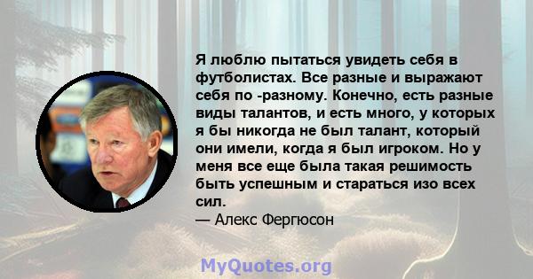 Я люблю пытаться увидеть себя в футболистах. Все разные и выражают себя по -разному. Конечно, есть разные виды талантов, и есть много, у которых я бы никогда не был талант, который они имели, когда я был игроком. Но у