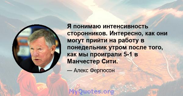 Я понимаю интенсивность сторонников. Интересно, как они могут прийти на работу в понедельник утром после того, как мы проиграли 5-1 в Манчестер Сити.