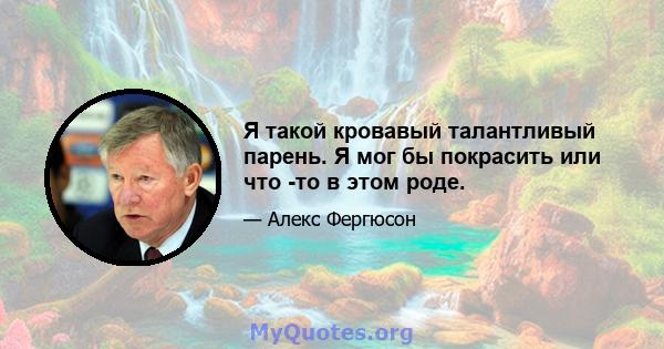 Я такой кровавый талантливый парень. Я мог бы покрасить или что -то в этом роде.