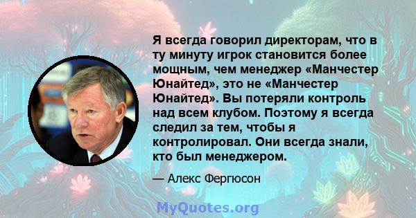 Я всегда говорил директорам, что в ту минуту игрок становится более мощным, чем менеджер «Манчестер Юнайтед», это не «Манчестер Юнайтед». Вы потеряли контроль над всем клубом. Поэтому я всегда следил за тем, чтобы я