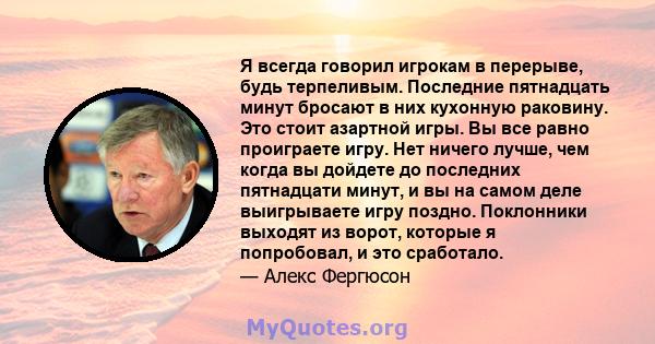 Я всегда говорил игрокам в перерыве, будь терпеливым. Последние пятнадцать минут бросают в них кухонную раковину. Это стоит азартной игры. Вы все равно проиграете игру. Нет ничего лучше, чем когда вы дойдете до