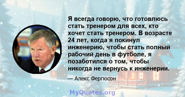 Я всегда говорю, что готовлюсь стать тренером для всех, кто хочет стать тренером. В возрасте 24 лет, когда я покинул инженерию, чтобы стать полный рабочий день в футболе, я позаботился о том, чтобы никогда не вернусь к