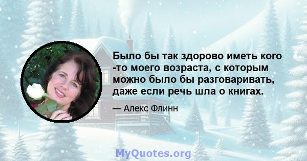 Было бы так здорово иметь кого -то моего возраста, с которым можно было бы разговаривать, даже если речь шла о книгах.