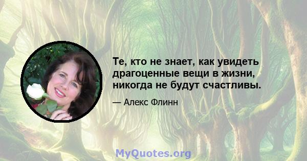 Те, кто не знает, как увидеть драгоценные вещи в жизни, никогда не будут счастливы.